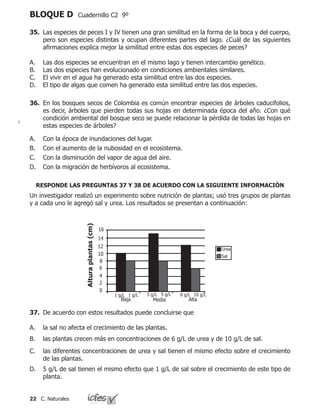 22 C. Naturales
BLOQUE D Cuadernillo C2 9º
35.	 Las especies de peces I y IV tienen una gran similitud en la forma de la boca y del cuerpo,
pero son especies distintas y ocupan diferentes partes del lago. ¿Cuál de las siguientes
afirmaciones explica mejor la similitud entre estas dos especies de peces?
Las dos especies se encuentran en el mismo lago y tienen intercambio genético.
Las dos especies han evolucionado en condiciones ambientales similares.
El vivir en el agua ha generado esta similitud entre las dos especies.
El tipo de algas que comen ha generado esta similitud entre las dos especies.
A.
B.
C.
D.
36.	 En los bosques secos de Colombia es común encontrar especies de árboles caducifolios,
es decir, árboles que pierden todas sus hojas en determinada época del año. ¿Con qué
condición ambiental del bosque seco se puede relacionar la pérdida de todas las hojas en
estas especies de árboles?
Con la época de inundaciones del lugar.
Con el aumento de la nubosidad en el ecosistema.
Con la disminución del vapor de agua del aire.
Con la migración de herbívoros al ecosistema.
A.
B.
C.
D.
Un investigador realizó un experimento sobre nutrición de plantas; usó tres grupos de plantas
y a cada uno le agregó sal y urea. Los resultados se presentan a continuación:
Concentración de urea y de sal
3 g/L 5 g/L 6 g/L1 g/L 1 g/L 10 g/L
Urea
Sal
16
14
12
10
8
6
4
2
0
Baja Media Alta
Alturaplantas(cm)
37.	 De acuerdo con estos resultados puede concluirse que
la sal no afecta el crecimiento de las plantas.							
las plantas crecen más en concentraciones de 6 g/L de urea y de 10 g/L de sal. 		
	
las diferentes concentraciones de urea y sal tienen el mismo efecto sobre el crecimiento
de las plantas.	
5 g/L de sal tienen el mismo efecto que 1 g/L de sal sobre el crecimiento de este tipo de
planta.
A.
B.
C.
D.
RESPONDE LAS PREGUNTAS 37 Y 38 DE ACUERDO CON LA SIGUIENTE INFORMACIÓN
 