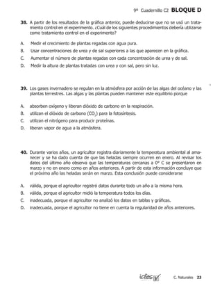 23C. Naturales
9º Cuadernillo C2 BLOQUE D
39.	 Los gases invernadero se regulan en la atmósfera por acción de las algas del océano y las
plantas terrestres. Las algas y las plantas pueden mantener este equilibrio porque
absorben oxígeno y liberan dióxido de carbono en la respiración.
utilizan el dióxido de carbono (CO2
) para la fotosíntesis.
utilizan el nitrógeno para producir proteínas.
liberan vapor de agua a la atmósfera.
A.
B.
C.
D.
40.	 Durante varios años, un agricultor registra diariamente la temperatura ambiental al ama-
necer y se ha dado cuenta de que las heladas siempre ocurren en enero. Al revisar los
datos del último año observa que las temperaturas cercanas a 0° C se presentaron en
marzo y no en enero como en años anteriores. A partir de esta información concluye que
el próximo año las heladas serán en marzo. Esta conclusión puede considerarse
válida, porque el agricultor registró datos durante todo un año a la misma hora.
válida, porque el agricultor midió la temperatura todos los días.
inadecuada, porque el agricultor no analizó los datos en tablas y gráficas.
inadecuada, porque el agricultor no tiene en cuenta la regularidad de años anteriores.
A.
B.
C.
D.
38.	 A partir de los resultados de la gráfica anterior, puede deducirse que no se usó un trata-
miento control en el experimento. ¿Cuál de los siguientes procedimientos debería utilizarse
como tratamiento control en el experimento?
Medir el crecimiento de plantas regadas con agua pura.						
Usar concentraciones de urea y de sal superiores a las que aparecen en la gráfica.		
	
Aumentar el número de plantas regadas con cada concentración de urea y de sal.		
	
Medir la altura de plantas tratadas con urea y con sal, pero sin luz.
A.
B.
C.
D.
 