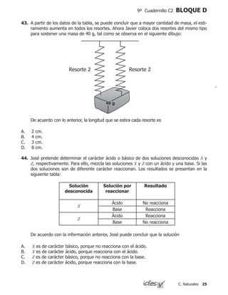 25C. Naturales
9º Cuadernillo C2 BLOQUE D
43.	 A partir de los datos de la tabla, se puede concluir que a mayor cantidad de masa, el esti-
ramiento aumenta en todos los resortes. Ahora Javier coloca dos resortes del mismo tipo
para sostener una masa de 40 g, tal como se observa en el siguiente dibujo:
	 De acuerdo con lo anterior, la longitud que se estira cada resorte es
2 cm.
4 cm.
3 cm.
8 cm.
A.
B.
C.
D.
Resorte 2 Resorte 2
44.	 José pretende determinar el carácter ácido o básico de dos soluciones desconocidas X y
Z, respectivamente. Para ello, mezcla las soluciones X y Z con un ácido y una base. Si las
dos soluciones son de diferente carácter reaccionan. Los resultados se presentan en la
siguiente tabla:
	 De acuerdo con la información anterior, José puede concluir que la solución
X es de carácter básico, porque no reacciona con el ácido.
X es de carácter ácido, porque reacciona con el ácido.
Z es de carácter básico, porque no reacciona con la base.
Z es de carácter ácido, porque reacciona con la base.
A.
B.
C.
D.
Solución
desconocida
Solución por
reaccionar
Resultado
X
Ácido No reacciona
Base Reacciona
Z
Ácido Reacciona
Base No reacciona
 