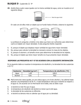26 C. Naturales
BLOQUE D Cuadernillo C2 9º
45.	 Andrés llena cuatro vasos iguales con la misma cantidad de agua, como se muestra en el
siguiente dibujo:
	 En cada uno de ellos mete un objeto que se hunde hasta el fondo y observa lo siguiente:
mL
mL
mL
mL
mL
mL
mL
mL
mL
mL
mL
mL
mL
mL
mL
mL
mL
mL
mL
mL
mL
mL
mL
mL
mL
mL
mL
mL
mL
mL
mL
mL
mL
mL
mL
	 La profesora le pregunta a Andrés si los datos que tiene son suficientes para determinar
cuál es el objeto con mayor densidad. A esta pregunta Andrés responde:
Sí, porque el objeto que desplaza mayor cantidad de agua tiene mayor densidad.
No, porque para calcular la densidad es necesario conocer la masa de los objetos.
Sí, porque el volumen y el tamaño sirven para determinar la densidad de los objetos.
No, porque el objeto que tiene mayor tamaño es el que presenta mayor densidad.
A.
B.
C.
D.
RESPONDE LAS PREGUNTAS 46 Y 47 DE ACUERDO CON LA SIGUIENTE INFORMACIÓN
En la siguiente tabla se muestran la temperatura de ebullición y la densidad de dos sustancias
a 25 °C:
Sustancia Densidad (g/cm3
) Temperatura de ebullición (ºC)
Agua 1,00 100,0
Alcohol 0,81 78,6
46.	 María toma dos vasos iguales, en uno coloca agua y en el otro alcohol y los calienta hasta
alcanzar una temperatura de 85 ºC. A esta temperatura nota que el alcohol se evaporó y
el agua no. De acuerdo con la información de la tabla, esto se debe a que
el alcohol es más frío que el agua.
la temperatura de ebullición del alcohol es menor que la del agua.
la densidad de las sustancias es diferente.
el alcohol se demora más en calentar que el agua por su densidad.
A.
B.
C.
D.
 
