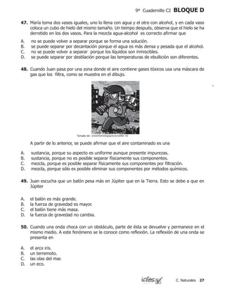 27C. Naturales
9º Cuadernillo C2 BLOQUE D
47.	 María toma dos vasos iguales, uno lo llena con agua y el otro con alcohol, y en cada vaso
coloca un cubo de hielo del mismo tamaño. Un tiempo después, observa que el hielo se ha
derretido en los dos vasos. Para la mezcla agua-alcohol es correcto afirmar que
no se puede volver a separar porque se forma una solución.
se puede separar por decantación porque el agua es más densa y pesada que el alcohol.
no se puede volver a separar porque los líquidos son inmiscibles.
se puede separar por destilación porque las temperaturas de ebullición son diferentes.
A.
B.
C.
D.
48.	 Cuando Juan pasa por una zona donde el aire contiene gases tóxicos usa una máscara de
gas que los filtra, como se muestra en el dibujo.
	 A partir de lo anterior, se puede afirmar que el aire contaminado es una
sustancia, porque su aspecto es uniforme aunque presente impurezas.		
sustancia, porque no es posible separar físicamente sus componentes. 		
mezcla, porque es posible separar físicamente sus componentes por filtración.	
mezcla, porque sólo es posible eliminar sus componentes por métodos químicos.
A.
B.
C.
D.
jmontinel.blogspot.es/i2006-10/Tomado de:
49.	 Juan escucha que un balón pesa más en Júpiter que en la Tierra. Esto se debe a que en
Júpiter
A.	 el balón es más grande.
B.	 la fuerza de gravedad es mayor.
C.	 el balón tiene más masa.
D.	 la fuerza de gravedad no cambia.
50.	 Cuando una onda choca con un obstáculo, parte de ésta se devuelve y permanece en el
mismo medio. A este fenómeno se le conoce como reflexión. La reflexión de una onda se
presenta en
A.	 el arco iris.
B.	 un terremoto.
C.	 las olas del mar.
D.	 un eco.
 
