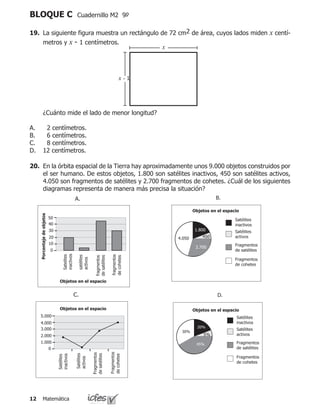 Matemática12
BLOQUE C Cuadernillo M2 9º
	 ¿Cuánto mide el lado de menor longitud?
2 centímetros.
6 centímetros.
8 centímetros.
12 centímetros.
A.
B.
C.
D.
19.	 La siguiente figura muestra un rectángulo de 72 cm2 de área, cuyos lados miden x centí-
metros y x - 1 centímetros.
x
x - 1
20.	 En la órbita espacial de la Tierra hay aproximadamente unos 9.000 objetos construidos por
el ser humano. De estos objetos, 1.800 son satélites inactivos, 450 son satélites activos,
4.050 son fragmentos de satélites y 2.700 fragmentos de cohetes. ¿Cuál de los siguientes
diagramas representa de manera más precisa la situación?
A.
D.
B.
C.
Objetos en el espacio
Objetos en el espacio
Objetos en el espacio
Porcentajedeobjetos
Objetos en el espacio
5.000
4.000
4.050
3.000
2.000
2.700
1.000
1.800
 