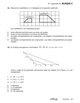 Matemática 13
9º Cuadernillo M2 BLOQUE C
21.	 Observa los cuadriláteros 1 y 2 dibujados en la siguiente cuadrícula:
	 	
	 Los cuadriláteros son semejantes porque
tienen diferente perímetro pero sus áreas son iguales.
tienen el mismo perímetro y sus áreas son diferentes.
sus lados correspondientes son congruentes y sus ángulos correspondientes son propor-
cionales.
sus ángulos correspondientes son congruentes y sus lados correspondientes son propor-
cionales.
A.
B.
C.
D.
Cuadrilátero 2Cuadrilátero 2.
Cuadrilátero 1Cuadrilátero 1.
D
A
C
b
a B E
22.	 En la figura que aparece a continuación AB DE, BE = 5 cm y AD = 3 cm.
	 ¿Cuál o cuáles de las siguientes afirmaciones sobre los ángulos en la figura, es o son
verdadera(s)?
I.	
II.	
III.	
I solamente.
I y II solamente.
II solamente.
II y III solamente.
A.
B.
C.
D.
ABC = DEC
ACB = DCE
CBA = EDC
 