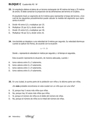 Matemática14
BLOQUE C Cuadernillo M2 9º
23.	 Un arquitecto elabora el plano de un terreno rectangular de 40 metros de largo y 25 metros
de ancho. Él debe conservar la proporción de las dimensiones del terreno en el plano.
	 El arquitecto trazó un segmento de 0,5 metros para representar el largo del terreno. ¿Con
cuál de los siguientes procedimientos puede calcular la medida del segmento que repre-
senta el ancho?
Dividir 40 entre 0,5 y multiplicar por 25.
Multiplicar 25 por 0,5 y dividir entre 40.
Dividir 25 entre 0,5 y multiplicar por 40.
Multiplicar 40 por 0,5 y dividir entre 25.
A.
B.
C.
D.
24.	 Una bicicleta se desplaza a una velocidad de 9 metros por segundo. Su velocidad disminuye
cuando se aplican los frenos, de acuerdo con la ecuación
						 υ = 9 - 3t
	 Donde υ representa la velocidad en metros por segundo y t el tiempo en segundos.
	 Esta ecuación representa la situación, de manera adecuada, cuando t
toma valores entre 0 y 3 solamente.
toma valores entre 6 y 9 solamente.
toma valores entre 3 y 9 solamente.
toma valores entre 0 y 9 solamente.
A.
B.
C.
D.
25.	 En una ciudad, la quinta parte de la población son niños y la décima parte son niñas.
	 ¿Es más probable encontrarse en esta ciudad con un niño que con una niña?
Sí, porque hay 5 veces más niños que niñas.
No, porque hay 10 veces más niñas que niños.
Sí, porque el número de niños es el doble del número de niñas.
No, porque el número de niños es la mitad del número de niñas.
A.
B.
C.
D.
 