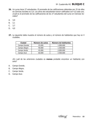 Matemática 15
9º Cuadernillo M2 BLOQUE C
26.	 Un curso tiene 27 estudiantes. El promedio de las calificaciones obtenidas por 25 de ellos
en Ciencias Sociales es 3,0. Los otros dos estudiantes fueron calificados con 4,5 cada uno.
¿Cuál es el promedio de las calificaciones de los 27 estudiantes del curso en Ciencias So-
ciales?
3,0
3,1
3,7
4,0
A.
B.
C.
D.
27.	 La siguiente tabla muestra el número de autos y el número de habitantes que hay en 4
ciudades.
	 ¿En cuál de las anteriores ciudades es menos probable encontrar un habitante con
auto?
A.	 Campo Grande.
B.	 Campo Alegre.
C.	 Campo Verde.
D.	 Campo Azul.
Ciudad Número de autos Número de habitantes
Campo Grande 25.000 1.000.000
Campo Alegre 40.000 1.500.000
Campo Verde 45.000 2.000.000
Campo Azul 60.000 2.500.000
 