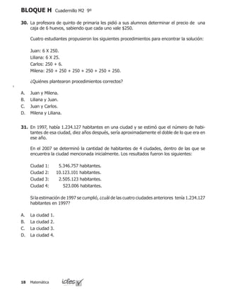 Matemática18
BLOQUE H Cuadernillo M2 9º
30.	 La profesora de quinto de primaria les pidió a sus alumnos determinar el precio de una
caja de 6 huevos, sabiendo que cada uno vale $250.
	 Cuatro estudiantes propusieron los siguientes procedimientos para encontrar la solución:
	 Juan: 6 X 250.
	 Liliana: 6 X 25.
	 Carlos: 250 + 6.
	 Milena: 250 + 250 + 250 + 250 + 250 + 250.
	 ¿Quiénes plantearon procedimientos correctos?
Juan y Milena.
Liliana y Juan.
Juan y Carlos.
Milena y Liliana.
A.
B.
C.
D.
31.	 En 1997, había 1.234.127 habitantes en una ciudad y se estimó que el número de habi-
tantes de esa ciudad, diez años después, sería aproximadamente el doble de lo que era en
ese año.
	 En el 2007 se determinó la cantidad de habitantes de 4 ciudades, dentro de las que se
encuentra la ciudad mencionada inicialmente. Los resultados fueron los siguientes:
	 Ciudad 1: 5.346.757 habitantes.
	 Ciudad 2: 10.123.101 habitantes.
	 Ciudad 3: 2.505.123 habitantes.
	 Ciudad 4: 523.006 habitantes.
	 Si la estimación de 1997 se cumplió, ¿cuál de las cuatro ciudades anteriores tenía 1.234.127
habitantes en 1997?
La ciudad 1.
La ciudad 2.
La ciudad 3.
La ciudad 4.
A.
B.
C.
D.
 