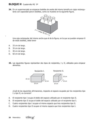 Matemática20
BLOQUE H Cuadernillo M2 9º
34.	 En un supermercado se empacan botellas de aceite del mismo tamaño en cajas rectangu-
lares con capacidad para 6 botellas, como se muestra en la siguiente figura.
	 Una caja rectangular del mismo ancho que el de la figura, en la que se puedan empacar 8
de estas botellas, debe tener
33 cm de largo.
35 cm de largo.
40 cm de largo.
60 cm de largo.
A.
B.
C.
D.
Largo 30 cm
35.	 Las siguientes figuras representan dos tipos de recipientes, I y II, utilizados para empacar
alimentos.
	 ¿Cuál de las siguientes afirmaciones, respecto al espacio ocupado por los recipientes tipo
I y tipo II, es correcta?
El recipiente tipo I ocupa el doble del espacio utilizado por el recipiente tipo II.
El recipiente tipo II ocupa el doble del espacio utilizado por el recipiente tipo I.
Cuatro recipientes tipo I ocupan el mismo espacio que tres recipientes tipo II.
Cuatro recipientes tipo II ocupan el mismo espacio que tres recipientes tipo I.
A.
B.
C.
D.
10 cm
10 cm
10 cm
Recipiente I.
10 cm
10 cm
20 cm
Recipiente II.
 