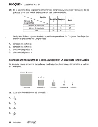 Matemática22
BLOQUE H Cuadernillo M2 9º
38.	 En la siguiente tabla se presenta el número de congresistas, senadores y diputados de los
partidos E y F que fueron elegidos en un país latinoamericano.
	 Cualquiera de los congresistas elegidos puede ser presidente del Congreso. Es más proba-
ble que el presidente del Congreso sea
senador del partido E.
senador del partido F.
diputado del partido E.
diputado del partido F.
A.
B.
C.
D.
Partido
Número de
congresistas
Partido
E
Partido
F
Total
Número de senadores 31 29 60
Número de diputados 33 34 67
Total 64 63 127
La siguiente es una secuencia formada por cuadrados. Las dimensiones de los lados se indican
en cada figura.
Cuadrado 1 Cuadrado 2 Cuadrado 3 Cuadrado 4 Cuadrado 5
x
x
2
x
4 x
8 ?
39.	 ¿Cuál es la medida del lado del cuadrado 5?
A.
B.
C.
D.
16
x
12
x
11
x
10
x
RESPONDE LAS PREGUNTAS 39 Y 40 DE ACUERDO CON LA SIGUIENTE INFORMACIÓN
 