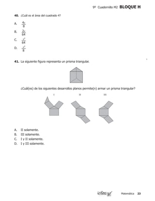 Matemática 23
9º Cuadernillo M2 BLOQUE H
40.	 ¿Cuál es el área del cuadrado 4?
A.
B.
C.
D.
4x
2x
x2
x2
8
64
64
8
	 ¿Cuál(es) de los siguientes desarrollos planos permite(n) armar un prisma triangular?
41.	 La siguiente figura representa un prisma triangular.
II solamente.
III solamente.
I y II solamente.
I y III solamente.
A.
B.
C.
D.
I II III
 