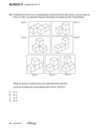 Matemática24
BLOQUE H Cuadernillo M2 9º
42. 	El policubo de Soma es un rompecabezas tridimensional de siete piezas, con las cuales se
arma un cubo. Las siguientes figuras representan las piezas de este rompecabezas.
	 ¿Cuál de las piezas del rompecabezas tiene menor volumen?
La 1.
La 3.
La 4.
La 6.
A.
B.
C.
D.
	 Todas las piezas se construyeron con cubos del mismo tamaño.
Figura 1. Figura 2.
Figura 4.Figura 3.
Figura 7.Figura 6.Figura 5.
 