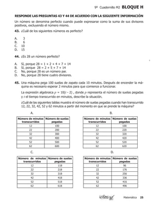 Matemática 25
9º Cuadernillo M2 BLOQUE H
Un número se denomina perfecto cuando puede expresarse como la suma de sus divisores
positivos, excluyendo el número mismo.
43.	 ¿Cuál de los siguientes números es perfecto?
3
6
10
15
A.
B.
C.
D.
RESPONDE LAS PREGUNTAS 43 Y 44 DE ACUERDO CON LA SIGUIENTE INFORMACIÓN
44.	 ¿Es 28 un número perfecto?
Sí, porque 28 = 1 + 2 + 4 + 7 + 14
Sí, porque 28 = 2 + 5 + 7 + 14
No, porque 28 es un número par.
No, porque 28 tiene cuatro divisores.
A.
B.
C.
D.
45.	 Una máquina pega 100 suelas de zapato cada 10 minutos. Después de encender la má-
quina es necesario esperar 2 minutos para que comience a funcionar.
	 La expresión algebraica p = 10(t - 2) , donde p representa el número de suelas pegadas
y t el tiempo transcurrido en minutos, describe la situación.
	 ¿Cuál de las siguientes tablas muestra el número de suelas pegadas cuando han transcurrido
12, 22, 32, 42, 52 y 62 minutos a partir del momento en que se prende la máquina?
Número de minutos
transcurridos
Número de suelas
pegadas
12 100
22 200
32 300
42 400
52 500
62 600
Número de minutos
transcurridos
Número de suelas
pegadas
12 100
22 220
32 320
42 420
52 520
62 620
Número de minutos
transcurridos
Número de suelas
pegadas
12 118
22 218
32 318
42 418
52 518
62 618
Número de minutos
transcurridos
Número de suelas
pegadas
12 96
22 176
32 256
42 336
52 416
62 496
A.				 	 B.
C.						 	 D.
 