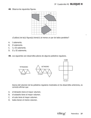 Matemática 27
9º Cuadernillo M2 BLOQUE H
	 ¿Cuál(es) de la(s) figura(s) tiene(n) al menos un par de lados paralelos?
I solamente.
II solamente.
I y III solamente.
II y III solamente.
A.
B.
C.
D.
48.	 Observa las siguientes figuras.
I II
III
49.	 Los siguientes son desarrollos planos de algunos poliedros regulares.
	 Acerca del volumen de los poliedros regulares mostrados en los desarrollos anteriores, es
correcto afirmar que
el tetraedro tiene el mayor volumen.
el octaedro tiene el mayor volumen.
el cubo tiene el mayor volumen.
todos tienen el mismo volumen.
A.
B.
C.
D.
 