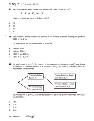 Matemática28
BLOQUE H Cuadernillo M2 9º
50.	 A continuación se presentan los seis primeros términos de una sucesión:
	 ¿Cuál es el siguiente término de la sucesión?
28
32
40
42
A.
B.
C.
D.
2, 4, 6, 	10, 16, 26, ...
51.	 Una compañía desea construir un edificio en un terreno de forma rectangular que tiene
3.000 m2
de área.
	 Las medidas de los lados del terreno pueden ser
100 m y 30 m.
100 m y 200 m.
1.000 m y 2.000 m.
1.500 m y 1.500 m.
A.
B.
C.
D.
52.	 Un noticiero en la sección del estado del tiempo presenta la siguiente gráfica en la que
se muestra la probabilidad de que el próximo domingo sea soleado o lluvioso, con lluvia
moderada o con tormenta.
	 De acuerdo con la gráfica, ¿cuál es la probabilidad de que el próximo domingo haya lluvia
con tormenta?
10%
21%
31%
40%
A.
B.
C.
D.
Probabilidad de
lluvia: 0,7
Probabilidad de
día soleado: 0,3
Probabilidad de lluvia
moderada: 0,7
Probabilidad de lluvia
con tormenta: 0,3
 