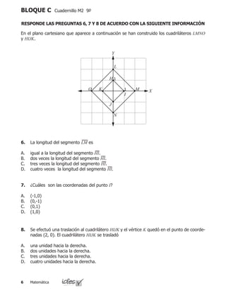 Matemática
BLOQUE C Cuadernillo M2 9º
RESPONDE LAS PREGUNTAS 6, 7 Y 8 DE ACUERDO CON LA SIGUIENTE INFORMACIÓN
En el plano cartesiano que aparece a continuación se han construido los cuadriláteros LMNO
y HIJK.
O K 1
I
L
1H
J
N
M
Y
X
6.	 La longitud del segmento LM es
igual a la longitud del segmento HI.
dos veces la longitud del segmento HI.
tres veces la longitud del segmento HI.
cuatro veces la longitud del segmento HI.
A.
B.
C.
D.
7.	 ¿Cuáles son las coordenadas del punto I?
(-1,0)
(0,-1)
(0,1)
(1,0)
A.
B.
C.
D.
8.	 Se efectuó una traslación al cuadrilátero HIJK y el vértice K quedó en el punto de coorde-
nadas (2, 0). El cuadrilátero HIJK se trasladó
una unidad hacia la derecha.
dos unidades hacia la derecha.
tres unidades hacia la derecha.
cuatro unidades hacia la derecha.
A.
B.
C.
D.
 