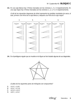 Matemática 
9º Cuadernillo M2 BLOQUE C
13.	 En una caja blanca hay 3 fichas marcadas con los números 1, 2 y 3 respectivamente. En
una caja negra hay 5 fichas marcadas con los números 1, 2, 3, 4 y 5 respectivamente.
	 ¿Cuál de los siguientes diagramas de árbol representa los posibles resultados de sacar, al
azar, primero una ficha de la caja blanca y después una ficha de la caja negra?
Caja negraCaja blanca
1 3
4
5
2
1
2 3
4
5
2
1
3 3
4
5
2
1
Caja negraCaja blanca
1 3
4
5
2
1
2 3
4
5
2
1
3 3
4
5
2
1
4 3
4
5
2
1
5 3
4
5
2
1
Caja negraCaja blanca
1 3
2
1
2 3
2
1
3 3
2
1
Caja negraCaja blanca
1 3
2
1
2 3
2
1
3 3
2
1
4 3
4
5
2
1
5 3
4
5
2
1
A. B. C. D.
14.	 En el pentágono regular que se muestra en la figura se han trazado algunas de sus diagonales.
	 ¿Cuáles de los siguientes pares de triángulos son congruentes?
A.	 ∆GEF y ∆ABE.
B.	 ∆DAC y ∆CAB.
C.	 ∆EGD y ∆EGF.
D.	 ∆BEC y ∆DAC.
A
B
CD
E F
G
 