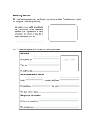 Observa y describe.
20.- Lee las descripciones y escribe de que animal se trata. Posteriormente realiza
un dibujo de cada uno y coloréalo.
Mi pelaje es de café amarillento,
me gusta comer carne, tengo una
melena que impresiona a otros
animales, me dicen el rey de la
selva aunque no vivo ahí.
21.- Completa la siguiente ficha con tus datos personales.
Mis datos
Mi nombre es: Dibuja tu rostro
Vivo en:
Mi teléfono es:
Mis Características físicas
Mido: y mi complexión es
Mi cabello es y de color
Mis ojos son de color
Mis gustos personales
Mi deporte favorito es:
Mis amigos son:
 