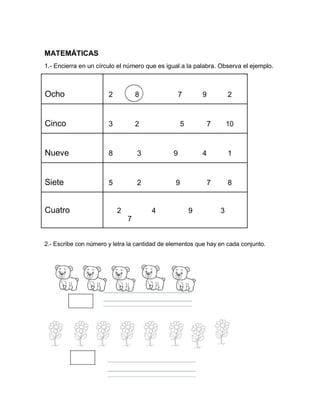MATEMÁTICAS
1.- Encierra en un círculo el número que es igual a la palabra. Observa el ejemplo.
Ocho 2 8 7 9 2
Cinco 3 2 5 7 10
Nueve 8 3 9 4 1
Siete 5 2 9 7 8
Cuatro 2 4 9 3
7
2.- Escribe con número y letra la cantidad de elementos que hay en cada conjunto.
 