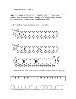 3.- Escribe los números del 1 al 10.
Para saber más. Si una sucesión es ascendente, debes observa que los
números estén ordenados de menor a mayo. Si los números están ordenados
de mayor a menor, entonces es una secesión descendente.
4.- Completa la serie, escribiendo los números que faltan.
5.- Ordena de menor a mayor los números y escríbelos en los recuadros de abajo.
15 2 14 3 8 13 6 7 12 11 5 10 4 9 3 8 2 1
 