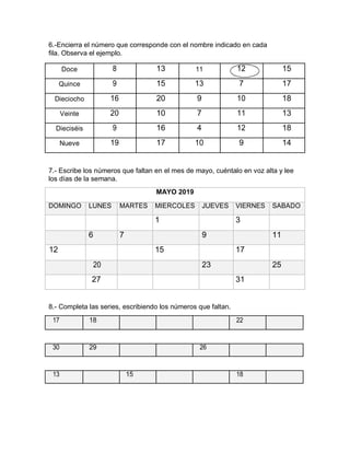 6.-Encierra el número que corresponde con el nombre indicado en cada
fila. Observa el ejemplo.
Doce 8 13 11 12 15
Quince 9 15 13 7 17
Dieciocho 16 20 9 10 18
Veinte 20 10 7 11 13
Dieciséis 9 16 4 12 18
Nueve 19 17 10 9 14
7.- Escribe los números que faltan en el mes de mayo, cuéntalo en voz alta y lee
los días de la semana.
MAYO 2019
DOMINGO LUNES MARTES MIERCOLES JUEVES VIERNES SABADO
1 3
6 7 9 11
12 15 17
20 23 25
27 31
8.- Completa las series, escribiendo los números que faltan.
17 18 22
30 29 26
13 15 18
 