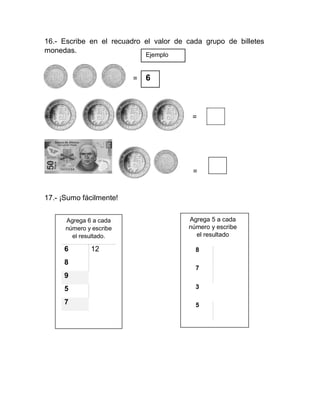 16.- Escribe en el recuadro el valor de cada grupo de billetes
monedas.
Ejemplo
= 6
==
17.- ¡Sumo fácilmente!
Agrega 6 a cada
número y escribe
el resultado.
6 12
8
9
5
7
=
=
Agrega 5 a cada
número y escribe
el resultado
8
7
3
5
 