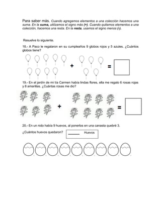 Para saber más. Cuando agregamos elementos a una colección hacemos una
suma. En la suma, utilizamos el signo más (+). Cuando quitamos elementos a una
colección, hacemos una resta. En la resta, usamos el signo menos (-).
Resuelve lo siguiente.
18.- A Paco le regalaron en su cumpleaños 9 globos rojos y 5 azules. ¿Cuántos
globos tiene?
+ =
19.- En el jardín de mi tía Carmen había lindas flores, ella me regalo 6 rosas rojas
y 8 amarillas. ¿Cuántas rosas me dio?
+ =
20.- En un nido había 9 huevos, al ponerlos en una canasta quebré 3.
¿Cuántos huevos quedaron? _____ Huevos
 