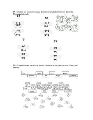 21.- Encierra las operaciones que den como resultado el número de arriba.
Observa el ejemplo.
15
12
5+5 5+3
10+5
10+2
3+6 6+6
9+6 9+8
9
13
5+3
5+8
10+4
9+2
6+3
9+0
9+4
9+3
23.- Colorea los dos peces que suman los números de cada pecera. Observa el
ejemplo.
Gris Verde Azul Rosa
Naranja Café Rojo Amarillo
 