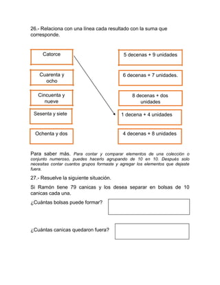 26.- Relaciona con una línea cada resultado con la suma que
corresponde.
Catorce
Cuarenta y
ocho
Cincuenta y
nueve
Sesenta y siete
Ochenta y dos
5 decenas + 9 unidades
6 decenas + 7 unidades.
8 decenas + dos
unidades
1 decena + 4 unidades
4 decenas + 8 unidades
Para saber más. Para contar y comparar elementos de una colección o
conjunto numeroso, puedes hacerlo agrupando de 10 en 10. Después solo
necesitas contar cuantos grupos formaste y agregar los elementos que dejaste
fuera.
27.- Resuelve la siguiente situación.
Si Ramón tiene 79 canicas y los desea separar en bolsas de 10
canicas cada una.
¿Cuántas bolsas puede formar?
¿Cuántas canicas quedaron fuera?
 