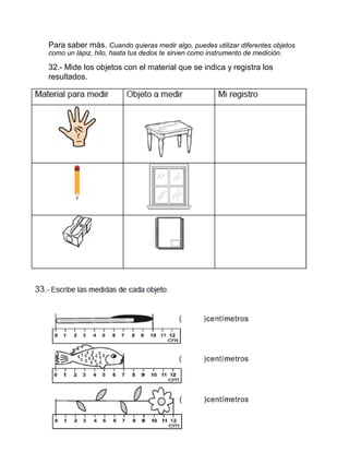 Para saber más. Cuando quieras medir algo, puedes utilizar diferentes objetos
como un lápiz, hilo, hasta tus dedos te sirven como instrumento de medición.
32.- Mide los objetos con el material que se indica y registra los
resultados.
33.- Escribe las medidas de cada objeto.
 