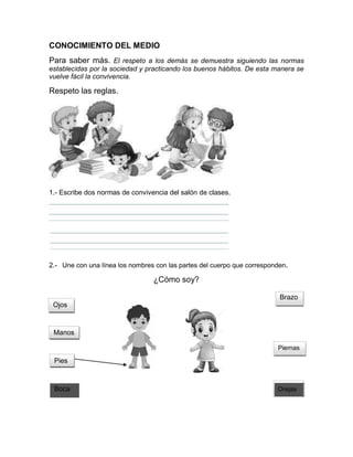 CONOCIMIENTO DEL MEDIO
Para saber más. El respeto a los demás se demuestra siguiendo las normas
establecidas por la sociedad y practicando los buenos hábitos. De esta manera se
vuelve fácil la convivencia.
Respeto las reglas.
1.- Escribe dos normas de convivencia del salón de clases.
2.- Une con una línea los nombres con las partes del cuerpo que corresponden.
¿Cómo soy?
Brazo
Ojos
Manos
Piernas
Pies
Boca Orejas
 