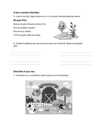 A leer cuentos infantiles.
5.- Lee en voz alta, luego encierra con rojo el nombre del personaje del cuento.
Mi pato Fimi.
Este es mi pato. Mi pato se llama Fimi.
Es muy amable y risueño.
Pero es muy ruidoso.
A Fimi le gusta nadar en el lago.
6.- Escribe 4 palabras del cuento que terminen con la letra O. Observa el ejemplo:
gato.
Describo lo que veo.
7.- Comenta con un compañero sobre lo que ves en la ilustración.
 