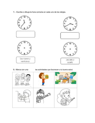 7.- Escribe o dibuja la hora correcta en cada uno de los relojes.
8.- Marca con una las actividades que favorecen a tu buena salud.
 
