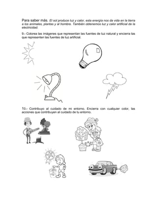 Para saber más. El sol produce luz y calor, esta energía nos da vida en la tierra
a los animales, plantas y al hombre. También obtenemos luz y calor artificial de la
electricidad.
9.- Colorea las imágenes que representan las fuentes de luz natural y encierra las
que representen las fuentes de luz artificial.
10.- Contribuyo al cuidado de mi entorno. Encierra con cualquier color, las
acciones que contribuyen al cuidado de tu entorno.
 