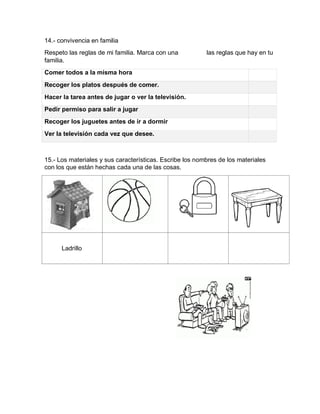14.- convivencia en familia
Respeto las reglas de mi familia. Marca con una las reglas que hay en tu
familia.
Comer todos a la misma hora
Recoger los platos después de comer.
Hacer la tarea antes de jugar o ver la televisión.
Pedir permiso para salir a jugar
Recoger los juguetes antes de ir a dormir
Ver la televisión cada vez que desee.
15.- Los materiales y sus características. Escribe los nombres de los materiales
con los que están hechas cada una de las cosas.
Ladrillo
 