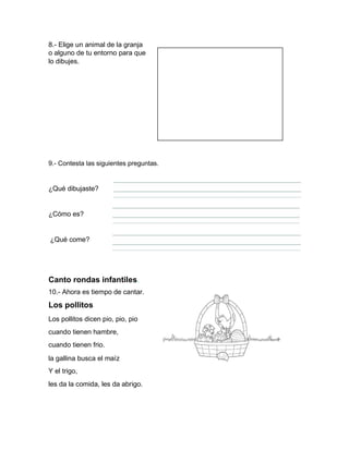 8.- Elige un animal de la granja
o alguno de tu entorno para que
lo dibujes.
9.- Contesta las siguientes preguntas.
¿Qué dibujaste?
¿Cómo es?
¿Qué come?
Canto rondas infantiles.
10.- Ahora es tiempo de cantar.
Los pollitos
Los pollitos dicen pio, pio, pio
cuando tienen hambre,
cuando tienen frio.
la gallina busca el maíz
Y el trigo,
les da la comida, les da abrigo.
 