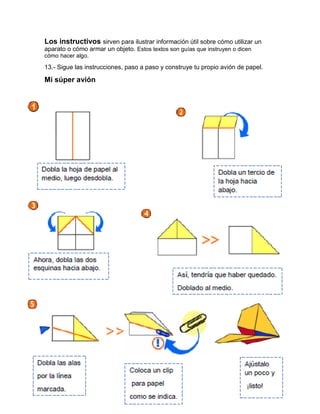 Los instructivos sirven para ilustrar información útil sobre cómo utilizar un
aparato o cómo armar un objeto. Estos textos son guías que instruyen o dicen
cómo hacer algo.
13.- Sigue las instrucciones, paso a paso y construye tu propio avión de papel.
Mi súper avión
Dobla la hoja de papel al
medio, luego desdobla.
Ahora, dobla las dos
esquinas hacia abajo.
Dobla un tercio de
la hoja hacia
abajo.
Así, tendría que haber quedado.
Doblado al medio.
Dobla las alas Ajústalo
Coloca un clip
por la línea un poco y
para papel
marcada. ¡listo!
como se indica.
 