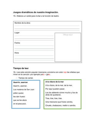 Juegos dramáticos de nuestra imaginación.
15.- Elabora un cartel para invitar a la función de teatro.
Nombre de la obra:
Lugar:
Dibuja aquí
Fecha:
Hora:
Tiempo de leer.
16.- Lee esta canción popular mexicana y encierra con color rojo las sílabas que
rimen en la canción: por ejemplo pato – gato.
 Tiempo de cantar.
Aserrín, aserran
Aserrín, aserran.
Los maderos de San Juan
piden queso
les dan hueso
que se les atora
en el pescuezo.
A la víbora de la mar
A la víbora, de la mar, de la mar,
Por aquí pueden pasar.
Los de adelante corren mucho y los de
atrás de quedaran,
Tras, tras, tras, tras.
Una mexicana que frutos vendía,
Ciruela, chabacano, melón o sandía.
 