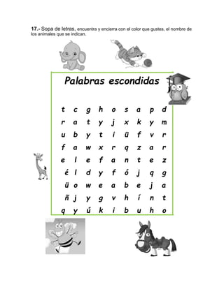 17.- Sopa de letras, encuentra y encierra con el color que gustes, el nombre de
los animales que se indican.
Palabras escondidas
t c g h o s a p d
r a t y j x k y m
u b y t i ü f v r
f a w x r q z a r
e l e f a n t e z
é l d y f ó j q g
ü o w e a b e j a
ñ j y g v h í n t
q y ú k i b u h o
 