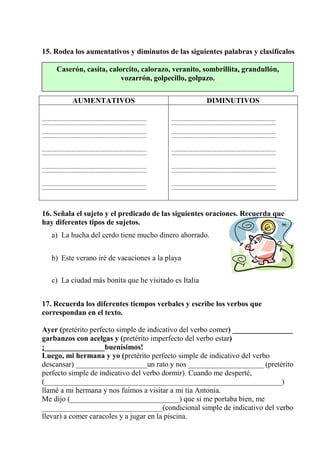 15. Rodea los aumentativos y diminutos de las siguientes palabras y clasifícalos
AUMENTATIVOS DIMINUTIVOS
16. Señala el sujeto y el predicado de las siguientes oraciones. Recuerda que
hay diferentes tipos de sujetos.
a) La hucha del cerdo tiene mucho dinero ahorrado.
b) Este verano iré de vacaciones a la playa
c) La ciudad más bonita que he visitado es Italia
17. Recuerda los diferentes tiempos verbales y escribe los verbos que
correspondan en el texto.
Ayer (pretérito perfecto simple de indicativo del verbo comer) ________________
garbanzos con acelgas y (pretérito imperfecto del verbo estar)
¡________________buenísimos!
Luego, mi hermana y yo (pretérito perfecto simple de indicativo del verbo
descansar) ___________________un rato y nos ____________________ (pretérito
perfecto simple de indicativo del verbo dormir). Cuando me desperté,
(_______________________________________________________________)
llamé a mi hermana y nos fuimos a visitar a mi tía Antonia.
Me dijo (_____________________________) que si me portaba bien, me
________________________________(condicional simple de indicativo del verbo
llevar) a comer caracoles y a jugar en la piscina.
Caserón, casita, calorcito, calorazo, veranito, sombrillita, grandullón,
vozarrón, golpecillo, golpazo.
 