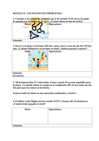 RESUELVE LOS SIGUIENTES PROBLEMAS:
1. Carmela se ha comprado un bikini que le ha costado 37,45 euros, Su padre
ha pagado con un billete de 50 euros. ¿Cuánto dinero le han devuelto?
Datos Operaciones
Solución:
2. Para ir a la playa recorrimos 245 km y para volver a casa de mis tíos 125 km
más. ¿Cuántos kilómetros recorrimos en total? ¿Sabrías pasarlo a metros?
Datos Operaciones
Solución:
En metros:
3. Mi hermana tenía 21 € ahorrados. Luego se gastó 3€ en unas zapatillas para
la playa. La abuela Juana, le regaló en su cumpleaños 45€, de los cuales me dio
dos para que los echara en mi hucha.
Expresa todos los datos en una operación combinada y resuelve:
4. El billete a Isla Mágica me ha costado 25,57€, si hemos ido 36 alumnos/as.
¿Cuánto hemos pagado en total?
Datos Operaciones
Solución:
 
