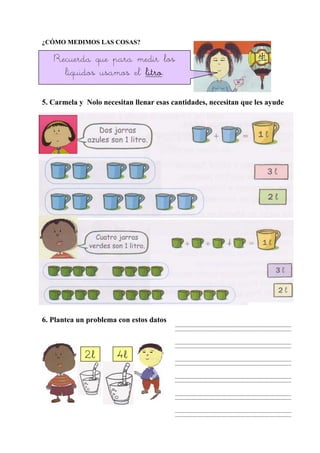¿CÓMO MEDIMOS LAS COSAS?
5. Carmela y Nolo necesitan llenar esas cantidades, necesitan que les ayude
6. Plantea un problema con estos datos
Recuerda que para medir los
líquidos usamos el litrolitrolitrolitro.
2l2l2l2l 4l4l4l4l
 