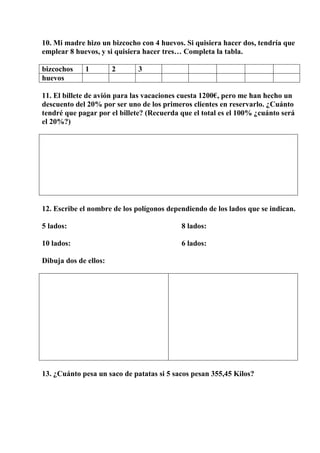 10. Mi madre hizo un bizcocho con 4 huevos. Si quisiera hacer dos, tendría que
emplear 8 huevos, y si quisiera hacer tres… Completa la tabla.
bizcochos 1 2 3
huevos
11. El billete de avión para las vacaciones cuesta 1200€, pero me han hecho un
descuento del 20% por ser uno de los primeros clientes en reservarlo. ¿Cuánto
tendré que pagar por el billete? (Recuerda que el total es el 100% ¿cuánto será
el 20%?)
12. Escribe el nombre de los polígonos dependiendo de los lados que se indican.
5 lados: 8 lados:
10 lados: 6 lados:
Dibuja dos de ellos:
13. ¿Cuánto pesa un saco de patatas si 5 sacos pesan 355,45 Kilos?
 