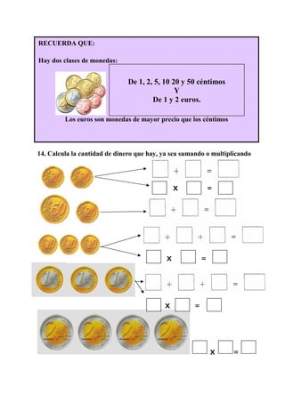 14. Calcula la cantidad de dinero que hay, ya sea sumando o multiplicando
X =
X =
X =
X =
RECUERDA QUE:
Hay dos clases de monedas:
Los euros son monedas de mayor precio que los céntimos
De 1, 2, 5, 10 20 y 50 céntimos
Y
De 1 y 2 euros.
 