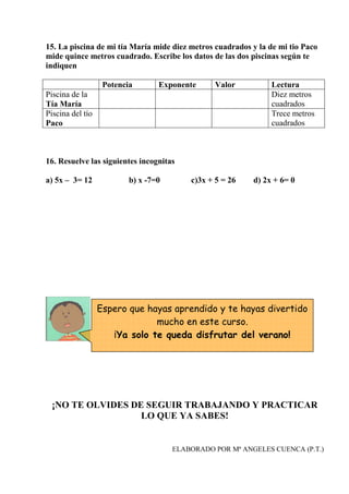 15. La piscina de mi tía María mide diez metros cuadrados y la de mi tio Paco
mide quince metros cuadrado. Escribe los datos de las dos piscinas según te
indiquen
Potencia Exponente Valor Lectura
Piscina de la
Tía María
Diez metros
cuadrados
Piscina del tío
Paco
Trece metros
cuadrados
16. Resuelve las siguientes incognitas
a) 5x – 3= 12 b) x -7=0 c)3x + 5 = 26 d) 2x + 6= 0
¡NO TE OLVIDES DE SEGUIR TRABAJANDO Y PRACTICAR
LO QUE YA SABES!
ELABORADO POR Mª ANGELES CUENCA (P.T.)
Espero que hayas aprendido y te hayas divertido
mucho en este curso.
¡Ya solo te queda disfrutar del verano!
 