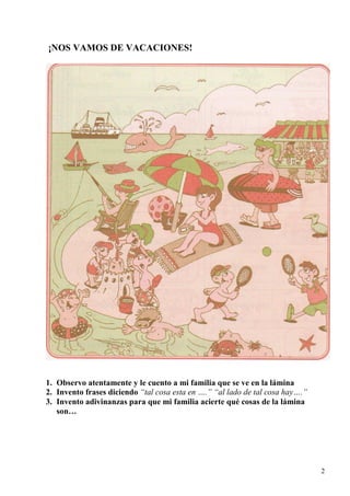 2
¡NOS VAMOS DE VACACIONES!
1. Observo atentamente y le cuento a mi familia que se ve en la lámina
2. Invento frases diciendo “tal cosa esta en ….” “al lado de tal cosa hay….”
3. Invento adivinanzas para que mi familia acierte qué cosas de la lámina
son…
 