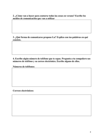 4
2. ¿Cómo van a hacer para contarse todas las cosas en verano? Escribe los
medios de comunicación que van a utilizar
3. ¿Qué forma de comunicarse propone Lu? Explica con tus palabras en qué
consiste.
4. Escribe algún número de teléfono que te sepas. Pregunta a tu compañero sus
números de teléfono y su correo electrónico. Escribe alguno de ellos.
Números de teléfonos:
Correos electrónicos:
 