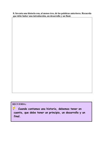 8. Inventa una historia con, al menos tres, de las palabras anteriores. Recuerda
que debe haber una introducción, un desarrollo y un final.
RECUERDA:
Cuando contamos una historia, debemos tener en
cuenta, que debe tener un principio, un desarrollo y un
final.
 
