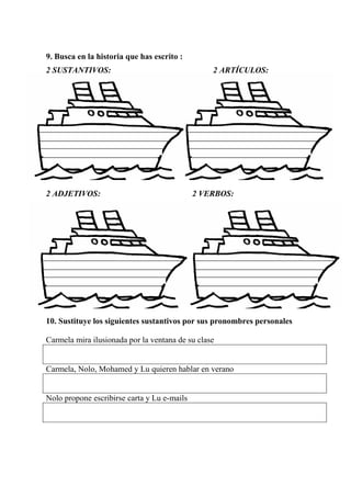 9. Busca en la historia que has escrito :
2 SUSTANTIVOS: 2 ARTÍCULOS:
2 ADJETIVOS: 2 VERBOS:
10. Sustituye los siguientes sustantivos por sus pronombres personales
Carmela mira ilusionada por la ventana de su clase
Carmela, Nolo, Mohamed y Lu quieren hablar en verano
Nolo propone escribirse carta y Lu e-mails
 