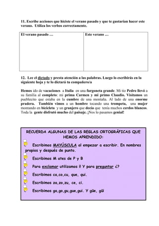 RECUERDA ALGUNAS DE LAS REGLAS ORTOGRÁFICAS QUE
HEMOS APRENDIDO:
Escribimos MAYÚSCULA al empezar a escribir. En nombres
propios y después de punto.
Escribimos M ates de P y B
Para exclamar utilizamos ¡! Y para preguntar ¿?
Escribimos ca,co,cu, que, qui.
Escribimos za,zo,zu, ce, ci.
Escribimos ga,go,gu,gue,gui. Y güe, güi
11. Escribe acciones que hiciste el verano pasado y que te gustarían hacer este
verano. Utiliza los verbos correctamente.
El verano pasado … Este verano …
12. Lee el dictado y presta atención a las palabras. Luego lo escribirás en la
siguiente hoja y te lo dictará tu compañero/a
Hemos ido de vacaciones a Italia en una furgoneta grande. Mi tio Pedro llevó a
su familia al completo: mi prima Carmen y mi primo Claudio. Visitamos un
pueblecito que estaba en la cumbre de una montaña. Al lado de una enorme
pradera. También vimos a un hombre tocando una trompeta, una mujer
montando en bicicleta y un granjero que decía que tenía muchos cerdos blancos.
Toda la gente disfrutó mucho del paisaje. ¡Nos lo pasamos genial!
 