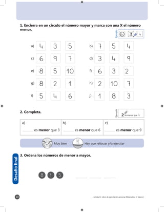 [ Unidad 1: Libro de ejercitación personal Matemática 1° básico ]10
Muy bien Hay que reforzar y/o ejercitar
4	3	5
6	9	 7
8	5	10
8	2	 1
5	4	6
7	5	4
3	4	9
6	3	2
2	10	7
1	8	3
6	 3	4
EjemploEjemplo
2 es menor que 4
	8	1	5
1. Encierra en un círculo el número mayor y marca con una X el número
menor.
	a)	 b)
	c)	 d)
	e)	 f)
	g)	 h)
	i)	 j)
2. Completa.
	 es menor que 3	 es menor que 6	 es menor que 9
3. Ordena los números de menor a mayor.
Desafíofinal
a) b) c)
 