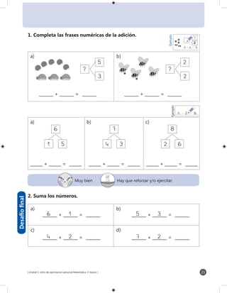[ Unidad 1: Libro de ejercitación personal Matemática 1° básico ] 23
?
5
3
_______ + _______ = _______
?
2
2
_______ + _______ = _______
1
6
5
______ + ______ = ______
4
7
3
______ + ______ = ______
2
8
6
______ + ______ = ______
16_______ + _______ = _______ 35_______ + _______ = _______
24_______ + _______ = _______ 27_______ + _______ = _______
Ejemplo
3 2 5_______ + _______ = _______
3
2
Ejemplo
4 2 6_______ + _______ = _______
1. Completa las frases numéricas de la adición.
Muy bien Hay que reforzar y/o ejercitar
2. Suma los números.
Desafíofinal
a) b) c)
a) b)
a) b)
c) d)
 
